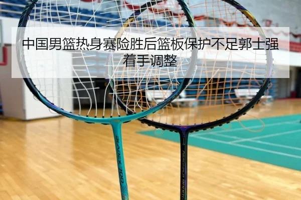 中国男篮热身赛险胜后篮板保护不足郭士强着手调整